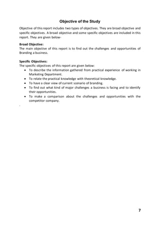 7
Objective of the Study
Objective of this report includes two types of objectives. They are broad objective and
specific objectives. A broad objective and some specific objectives are included in this
report. They are given below-
Broad Objective:
The main objective of this report is to find out the challenges and opportunities of
Branding a business.
Specific Objectives:
The specific objectives of this report are given below:
 To describe the information gathered from practical experience of working in
Marketing Department.
 To relate the practical knowledge with theoretical knowledge.
 To have a clear view of current scenario of branding.
 To find out what kind of major challenges a business is facing and to identify
their opportunities.
 To make a comparison about the challenges and opportunities with the
competitor company.
.
 