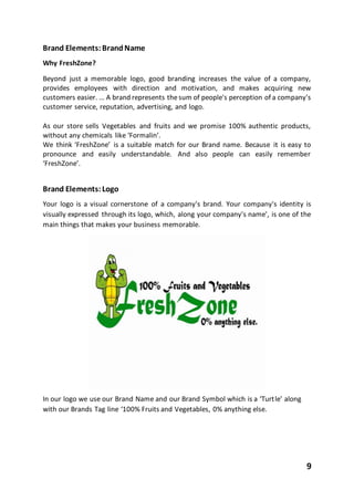 9
Brand Elements:BrandName
Why FreshZone?
Beyond just a memorable logo, good branding increases the value of a company,
provides employees with direction and motivation, and makes acquiring new
customers easier. ... A brand represents thesum of people's perception of a company's
customer service, reputation, advertising, and logo.
As our store sells Vegetables and fruits and we promise 100% authentic products,
without any chemicals like ‘Formalin’.
We think ‘FreshZone’ is a suitable match for our Brand name. Because it is easy to
pronounce and easily understandable. And also people can easily remember
‘FreshZone’.
Brand Elements:Logo
Your logo is a visual cornerstone of a company's brand. Your company's identity is
visually expressed through its logo, which, along your company's name', is one of the
main things that makes your business memorable.
In our logo we use our Brand Name and our Brand Symbol which is a ‘Turtle’ along
with our Brands Tag line ‘100% Fruits and Vegetables, 0% anything else.
 