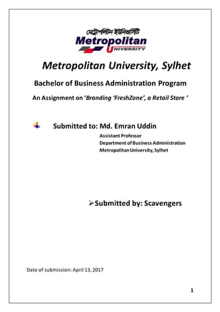 1
Metropolitan University, Sylhet
Bachelor of Business Administration Program
An Assignment on ‘Branding ‘FreshZone’, a Retail Store ’
Submitted to: Md. Emran Uddin
Assistant Professor
Department of Business Administration
MetropolitanUniversity, Sylhet
Submitted by: Scavengers
Date of submission: April 13, 2017
 