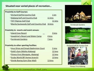 12
Situated near varied places of recreation…
Orchard Golf & Country Club
Fitness First Alabang
Fernbrook Gardens
Proximity to Golf Courses:
oOrchard Golf & Country Club 1 km
oAlabang Golf and Country Club 11 kms
oTAT Filipinas Golf Club 11 kms
oManila Soutwoods Golf and Country Club 16 kms
Proximity to resorts and event venues:
oIsland Cove Resort 3 kms
oJosephine’s Resort and Water Camp 4 kms
oFernbrook Gardens 7 kms
Proximity to other sporting Facilites:
oImus Drive and Smash Badminton Court 5 kms
oGold’s Gym (Molito Alabang) 12 kms
oFitness First (Westgate, Abalang) 12 kms
oScuba World (BF Homes branch) 13 kms
oElorde Boxing Gym (Star Mall) 13 kms
 