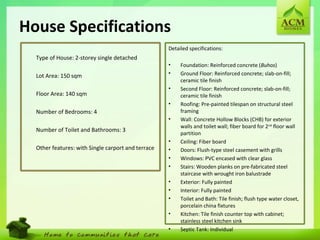 23
House Specifications
•
Type of House: 2-storey single detached
•
Lot Area: 150 sqm
•
Floor Area: 140 sqm
•
Number of Bedrooms: 4
•
Number of Toilet and Bathrooms: 3
•
Other features: with Single carport and terrace
Detailed specifications:
• Foundation: Reinforced concrete (Buhos)
• Ground Floor: Reinforced concrete; slab-on-fill;
ceramic tile finish
• Second Floor: Reinforced concrete; slab-on-fill;
ceramic tile finish
• Roofing: Pre-painted tilespan on structural steel
framing
• Wall: Concrete Hollow Blocks (CHB) for exterior
walls and toilet wall; fiber board for 2nd
floor wall
partition
• Ceiling: Fiber board
• Doors: Flush-type steel casement with grills
• Windows: PVC encased with clear glass
• Stairs: Wooden planks on pre-fabricated steel
staircase with wrought iron balustrade
• Exterior: Fully painted
• Interior: Fully painted
• Toilet and Bath: Tile finish; flush type water closet,
porcelain china fixtures
• Kitchen: Tile finish counter top with cabinet;
stainless steel kitchen sink
• Septic Tank: Individual
 