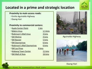 4
Located in a prime and strategic location
•
Proximity to main access roads:
oEmilio Aguinaldo Highway
oDaang-Hari
•
Proximity to commercial centers:
oAyala Center Point 1 km
oMakro Imus 1.5 kms
oRobinson’s Mall Imus 3 kms
oSM Molino 4 kms
oSM Bacoor 5 kms
oSM Dasmarinas 6 kms
oRobinson’s Mall Dasmarinas 6 kms
oSM Las Pinas 8 kms
oAlabang Town Center 11 kms
oSM Mall of Asia 16 kms
Aguinaldo Highway
Daang-Hari
 