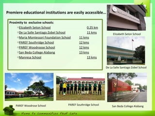 7
De La Salle Santiago Zobel School
San Beda College Alabang
Elizabeth Seton School
Proximity to exclusive schools:
oElizabeth Seton School 0.25 km
oDe La Salle Santiago Zobel School 11 kms
oMaria Montessori Foundation School 11 kms
oPAREF Southridge School 12 kms
oPAREF Woodroose School 12 kms
oSan Beda College Alabang 13 kms
oManresa School 13 kms
Premiere educational institutions are easily accessible…
PAREF Southridge SchoolPAREF Woodrose School
 
