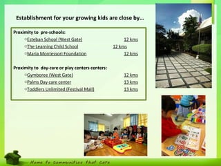 8
Proximity to pre-schools:
oEsteban School (West Gate) 12 kms
oThe Learning Child School 12 kms
oMaria Montessori Foundation 12 kms
Proximity to day-care or play centers centers:
oGymboree (West Gate) 12 kms
oPalms Day care center 13 kms
oToddlers Unlimited (Festival Mall) 13 kms
Establishment for your growing kids are close by…
 
