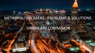 METROPOLITAN AREAS - PROBLEMS & SOLUTIONS
&
URBAN ART COMMISION
 