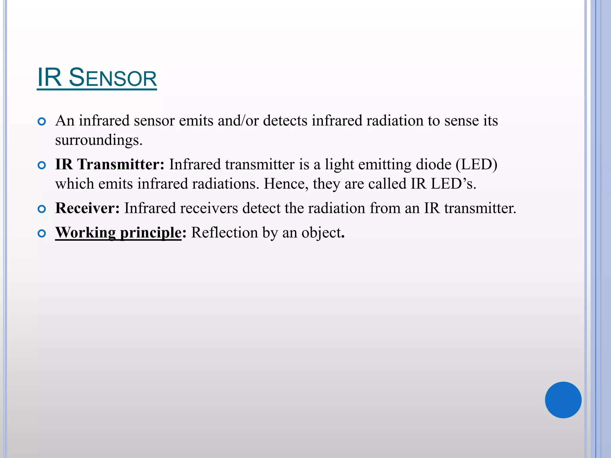 IR SENSOR  An infrared sensor emits and/or detects infrared radiation to sense its surroundings.  IR Transmitter: Infrared transmitter is a light emitting diode (LED) which emits infrared radiations. Hence, they are called IR LED’s.  Receiver: Infrared receivers detect the radiation from an IR transmitter.  Working principle: Reflection by an object. 