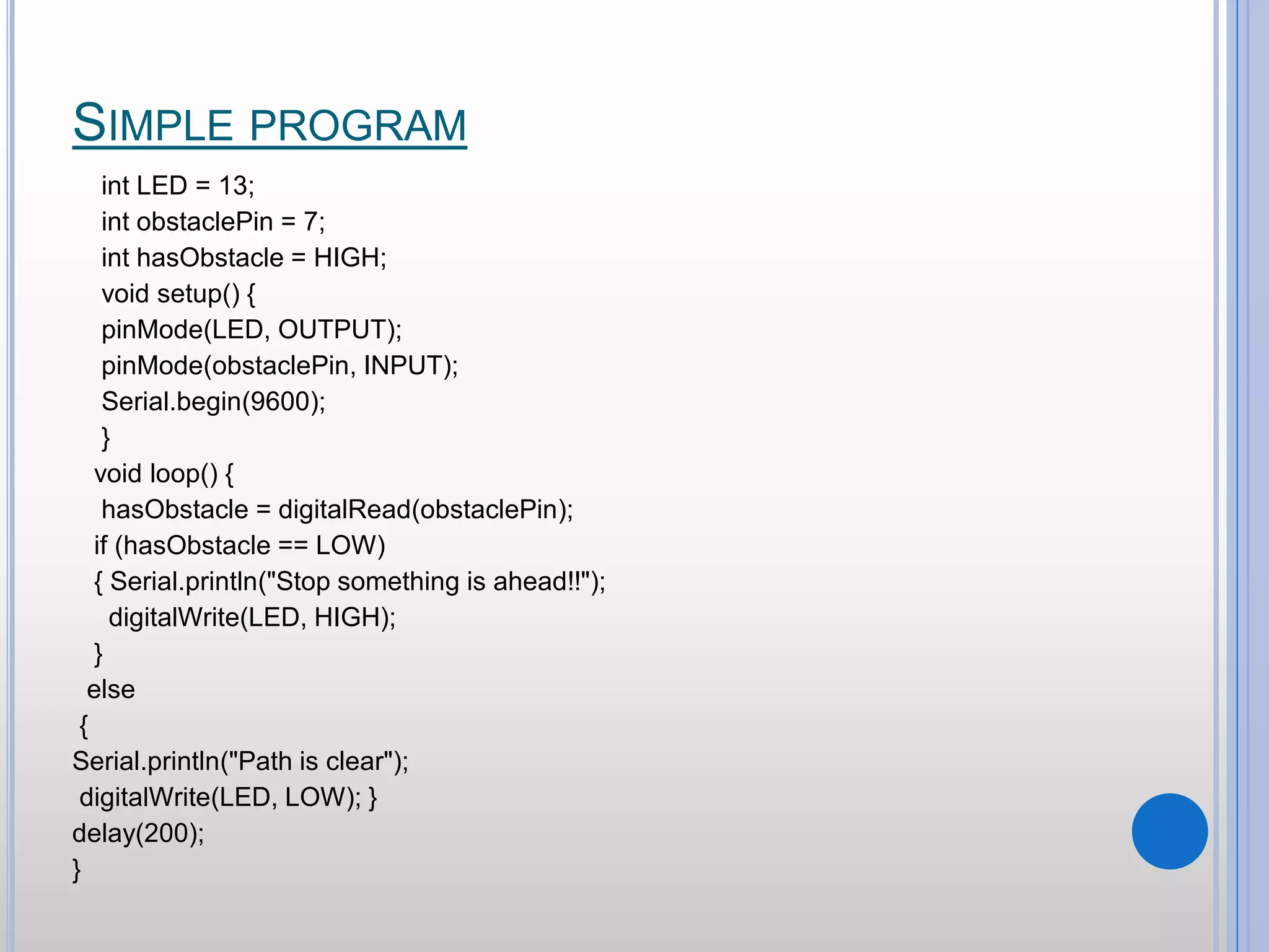 SIMPLE PROGRAM int LED = 13; int obstaclePin = 7; int hasObstacle = HIGH; void setup() { pinMode(LED, OUTPUT); pinMode(obstaclePin, INPUT); Serial.begin(9600); } void loop() { hasObstacle = digitalRead(obstaclePin); if (hasObstacle == LOW) { Serial.println("Stop something is ahead!!"); digitalWrite(LED, HIGH); } else { Serial.println("Path is clear"); digitalWrite(LED, LOW); } delay(200); } 