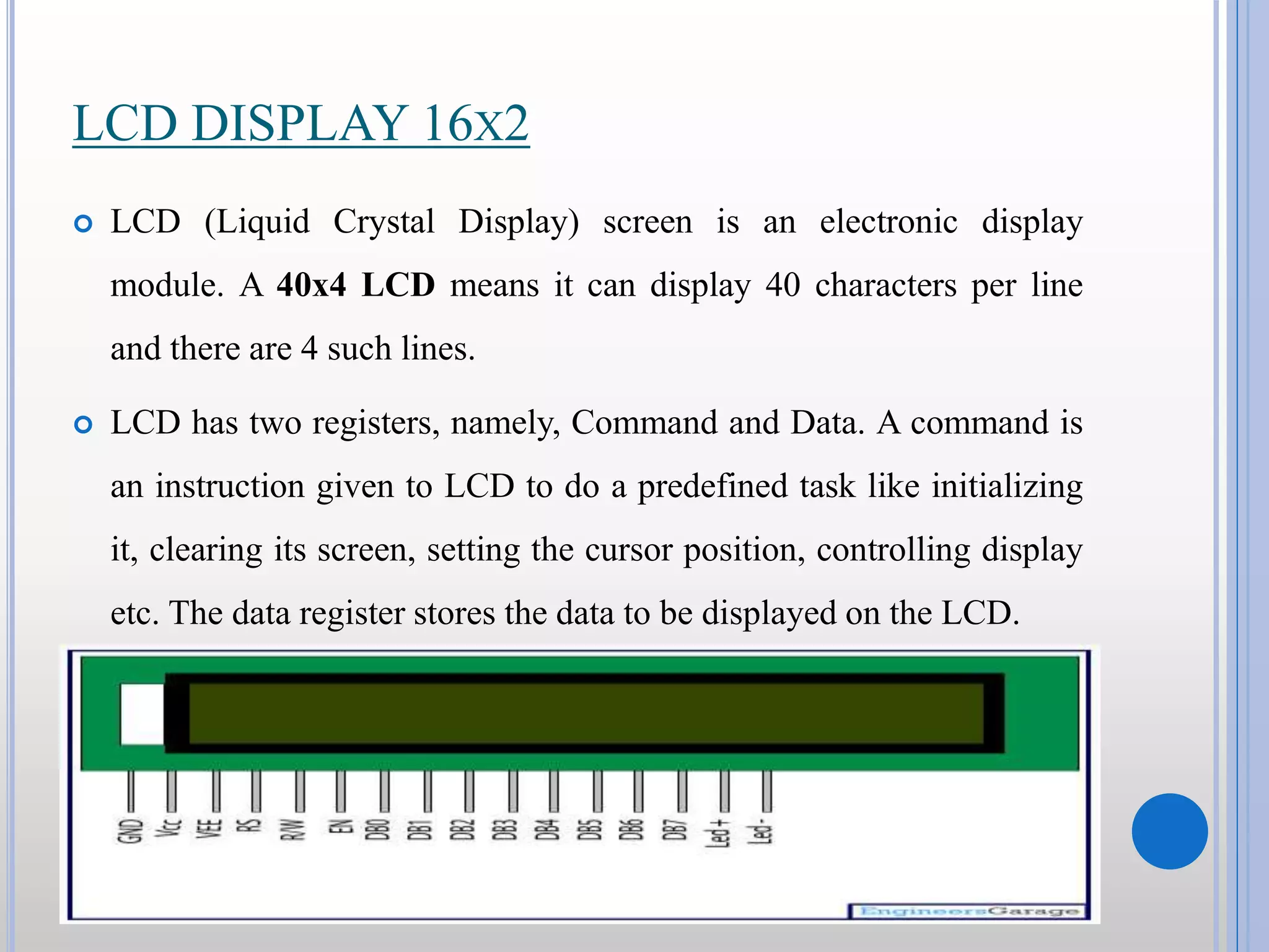 LCD DISPLAY 16X2  LCD (Liquid Crystal Display) screen is an electronic display module. A 40x4 LCD means it can display 40 characters per line and there are 4 such lines.  LCD has two registers, namely, Command and Data. A command is an instruction given to LCD to do a predefined task like initializing it, clearing its screen, setting the cursor position, controlling display etc. The data register stores the data to be displayed on the LCD. 