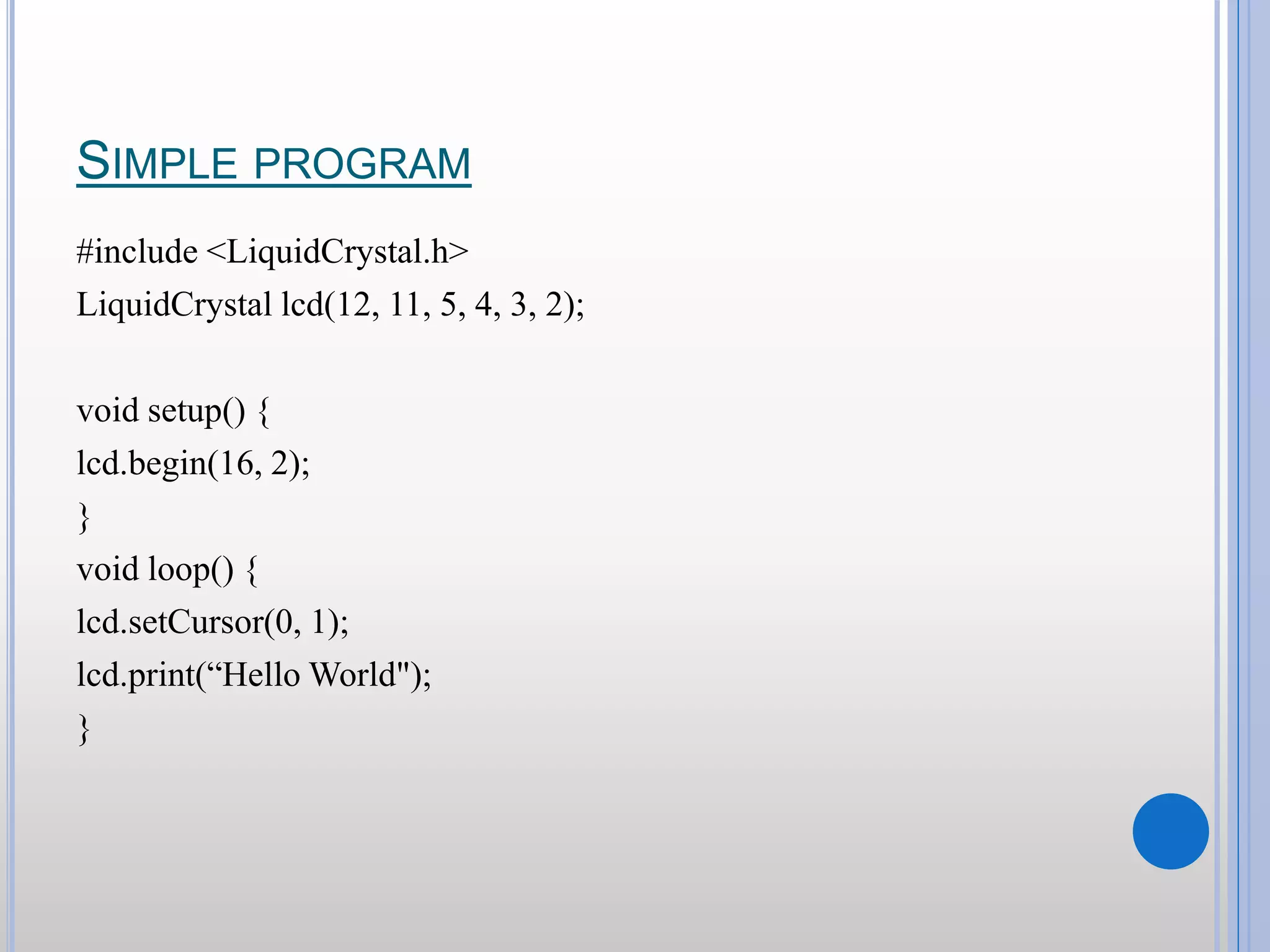 SIMPLE PROGRAM #include <LiquidCrystal.h> LiquidCrystal lcd(12, 11, 5, 4, 3, 2); void setup() { lcd.begin(16, 2); } void loop() { lcd.setCursor(0, 1); lcd.print(“Hello World"); } 