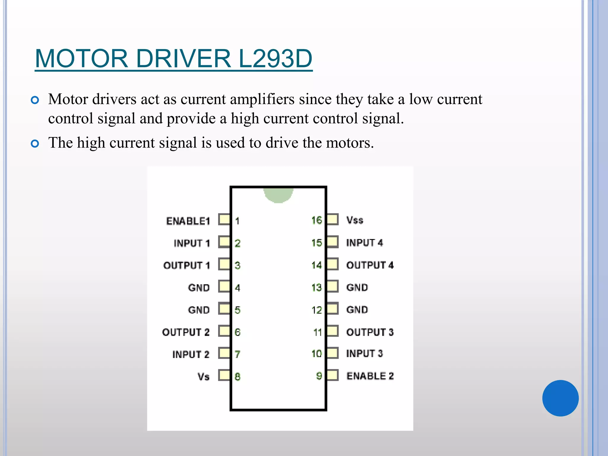 MOTOR DRIVER L293D  Motor drivers act as current amplifiers since they take a low current control signal and provide a high current control signal.  The high current signal is used to drive the motors. 