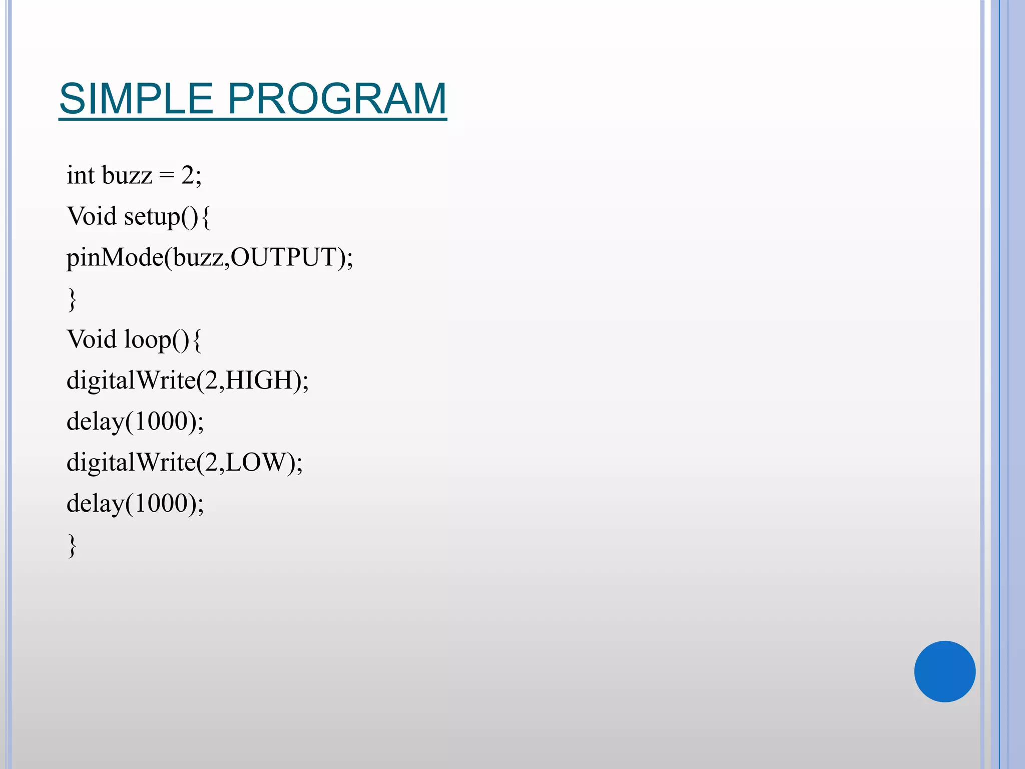 SIMPLE PROGRAM int buzz = 2; Void setup(){ pinMode(buzz,OUTPUT); } Void loop(){ digitalWrite(2,HIGH); delay(1000); digitalWrite(2,LOW); delay(1000); } 