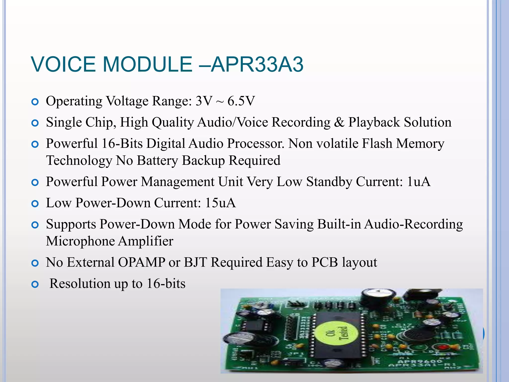 VOICE MODULE –APR33A3  Operating Voltage Range: 3V ~ 6.5V  Single Chip, High Quality Audio/Voice Recording & Playback Solution  Powerful 16-Bits Digital Audio Processor. Non volatile Flash Memory Technology No Battery Backup Required  Powerful Power Management Unit Very Low Standby Current: 1uA  Low Power-Down Current: 15uA  Supports Power-Down Mode for Power Saving Built-in Audio-Recording Microphone Amplifier  No External OPAMP or BJT Required Easy to PCB layout  Resolution up to 16-bits 