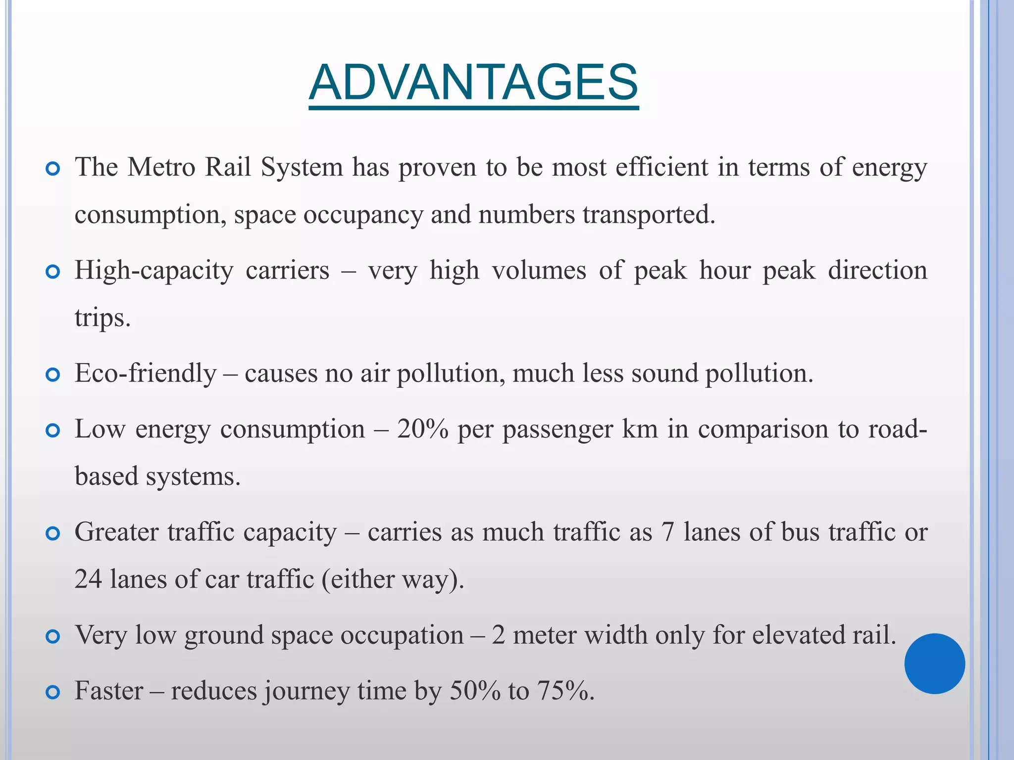 ADVANTAGES  The Metro Rail System has proven to be most efficient in terms of energy consumption, space occupancy and numbers transported.  High-capacity carriers – very high volumes of peak hour peak direction trips.  Eco-friendly – causes no air pollution, much less sound pollution.  Low energy consumption – 20% per passenger km in comparison to road- based systems.  Greater traffic capacity – carries as much traffic as 7 lanes of bus traffic or 24 lanes of car traffic (either way).  Very low ground space occupation – 2 meter width only for elevated rail.  Faster – reduces journey time by 50% to 75%. 
