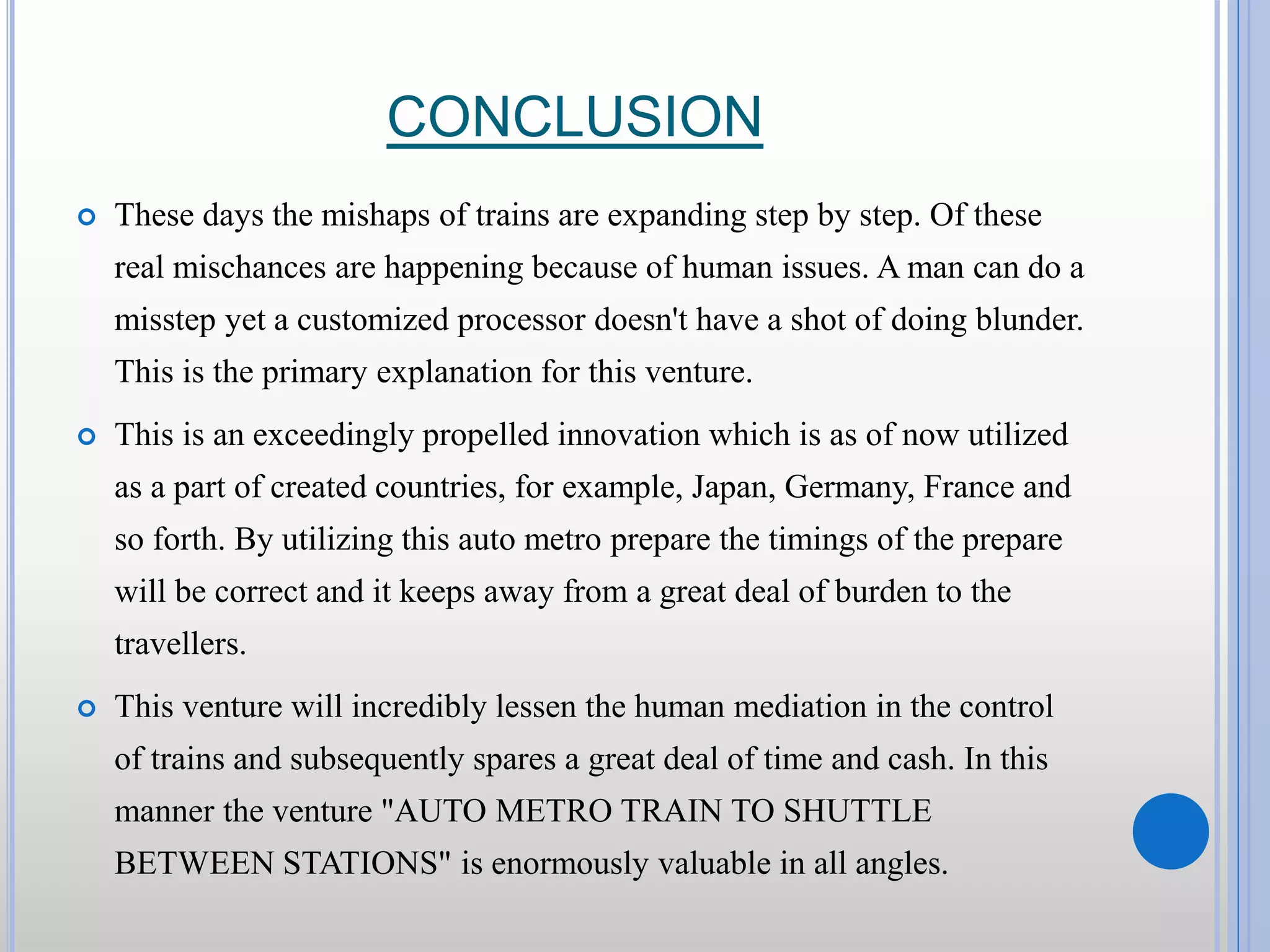 CONCLUSION  These days the mishaps of trains are expanding step by step. Of these real mischances are happening because of human issues. A man can do a misstep yet a customized processor doesn't have a shot of doing blunder. This is the primary explanation for this venture.  This is an exceedingly propelled innovation which is as of now utilized as a part of created countries, for example, Japan, Germany, France and so forth. By utilizing this auto metro prepare the timings of the prepare will be correct and it keeps away from a great deal of burden to the travellers.  This venture will incredibly lessen the human mediation in the control of trains and subsequently spares a great deal of time and cash. In this manner the venture "AUTO METRO TRAIN TO SHUTTLE BETWEEN STATIONS" is enormously valuable in all angles. 
