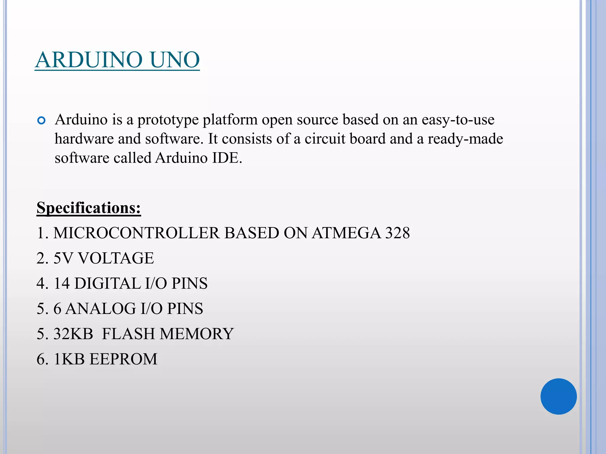 ARDUINO UNO  Arduino is a prototype platform open source based on an easy-to-use hardware and software. It consists of a circuit board and a ready-made software called Arduino IDE. Specifications: 1. MICROCONTROLLER BASED ON ATMEGA 328 2. 5V VOLTAGE 4. 14 DIGITAL I/O PINS 5. 6 ANALOG I/O PINS 5. 32KB FLASH MEMORY 6. 1KB EEPROM 