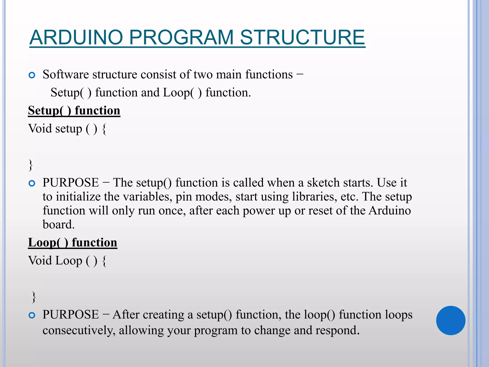 ARDUINO PROGRAM STRUCTURE  Software structure consist of two main functions − Setup( ) function and Loop( ) function. Setup( ) function Void setup ( ) { }  PURPOSE − The setup() function is called when a sketch starts. Use it to initialize the variables, pin modes, start using libraries, etc. The setup function will only run once, after each power up or reset of the Arduino board. Loop( ) function Void Loop ( ) { }  PURPOSE − After creating a setup() function, the loop() function loops consecutively, allowing your program to change and respond. 