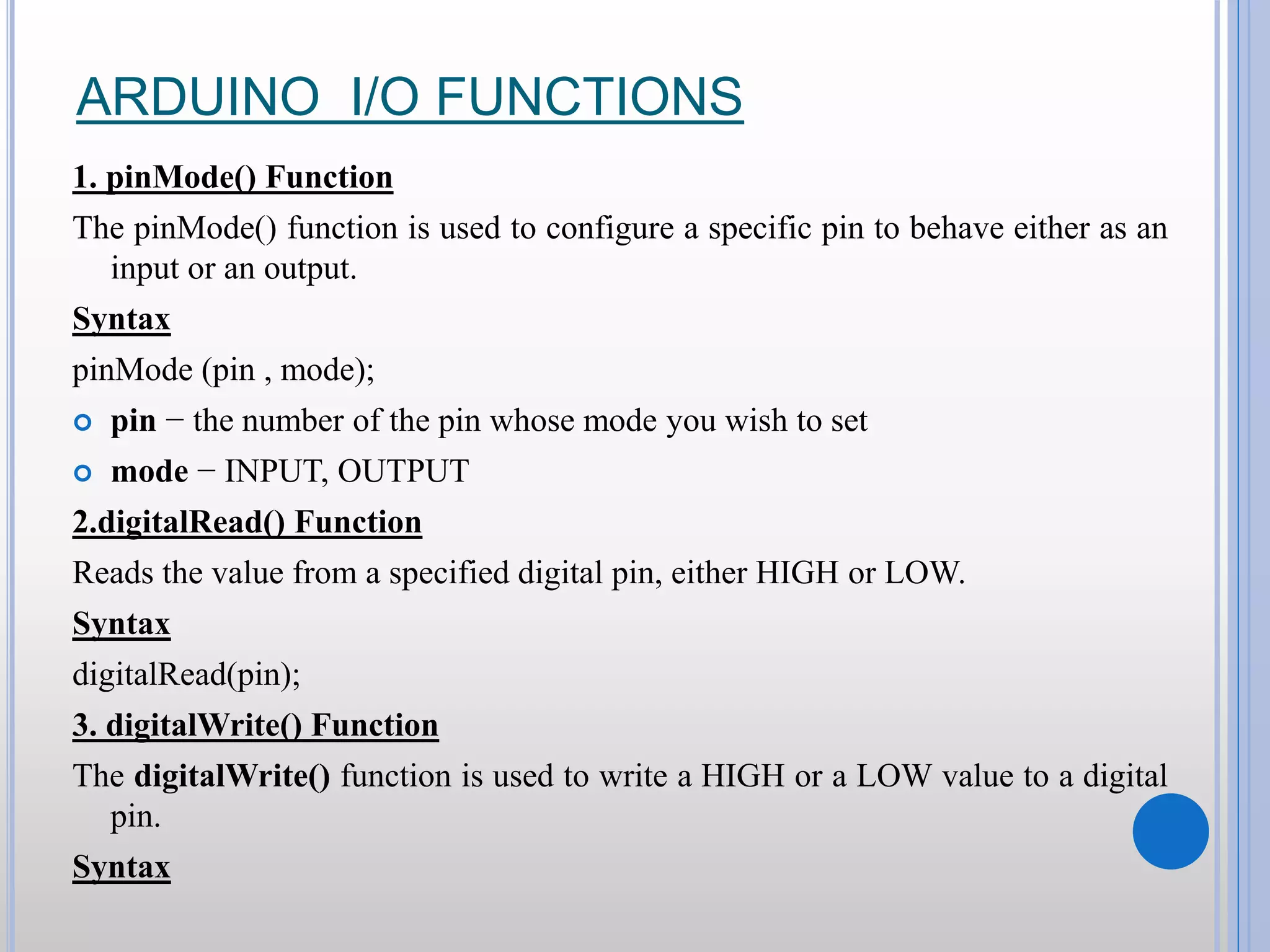 ARDUINO I/O FUNCTIONS 1. pinMode() Function The pinMode() function is used to configure a specific pin to behave either as an input or an output. Syntax pinMode (pin , mode);  pin − the number of the pin whose mode you wish to set  mode − INPUT, OUTPUT 2.digitalRead() Function Reads the value from a specified digital pin, either HIGH or LOW. Syntax digitalRead(pin); 3. digitalWrite() Function The digitalWrite() function is used to write a HIGH or a LOW value to a digital pin. Syntax 