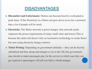 DISADVANTAGES
 Discomfort and Unfortunate: Metros can become heavily overloaded at
peak times. If the Electricity in a Metro rail goes down (even for a moment)
then a lot of people will be stuck.
 Electricity: The Metro network is power hungry. One network easily
surpasses the power requirements of many small cities and towns (This is
because the metro rail doesn’t rely on locomotive technology to create thrust
but runs using electricity hungry motors)
 Ticket Pricing: Depending on government attitudes -- they can be heavily
subsidised and thus cheap (advantage) or (as in the UK) the government
may decide to make passengers pay for the service in which case they can
get expensive (passengers will tell you that's a disadvantage).
 
