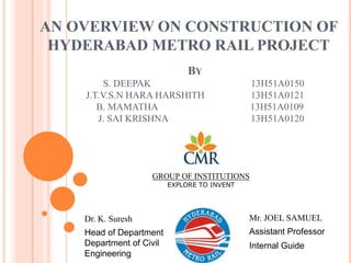 BY
S. DEEPAK 13H51A0150
J.T.V.S.N HARA HARSHITH 13H51A0121
B. MAMATHA 13H51A0109
J. SAI KRISHNA 13H51A0120
AN OVERVIEW ON CONSTRUCTION OF
HYDERABAD METRO RAIL PROJECT
GROUP OF INSTITUTIONS
EXPLORE TO INVENT
Dr. K. Suresh Mr. JOEL SAMUEL
Head of Department
Department of Civil
Engineering
Assistant Professor
Internal Guide
 