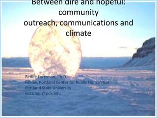 Between dire and hopeful:
         community
outreach, communications and
            climate



Renee Lertzman, Ph.D.
Fellow, Portland Center for Public Humanities
Portland State University
lertzman@pdx.edu
 