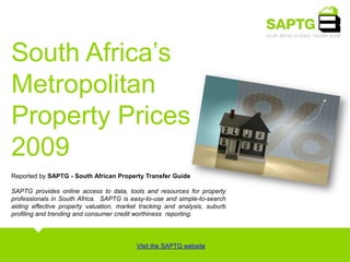 South Africa’s  Metropolitan Property Prices  2009  Reported by SAPTG - South African Property Transfer Guide SAPTG provides online access to data, tools and resources for property professionals in South Africa.  SAPTG is easy-to-use and simple-to-search aiding effective property valuation, market tracking and analysis, suburb profiling and trending and consumer credit worthiness  reporting.  Visit the SAPTG website 