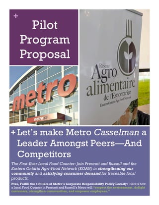 + 
Pilot 
Program 
Proposal 
Let’s make Metro Casselman a 
Leader Amongst Peers—And 
Competitors 
+ 
The First-Ever Local Food Counter: Join Prescott and Russell and the 
Eastern Ontario Agri-Food Network (EOAN) in strengthening our 
community and satisfying consumer demand for traceable local 
products. 
Plus, Fulfill the 4 Pillars of Metro’s Corporate Responsibility Policy Locally: Here’s how 
a Local Food Counter in Prescott and Russell’s Metro will “respect the environment, delight 
customers, strengthen communities, and empower employees.” 
 