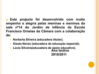 Este projecto foi desenvolvido com muito empenho e alegria pelas meninas e meninos da sala nº14 do Jardim de Infância da Escola Francisco Ornelas da Câmara com a colaboração de: Norberta Silveira (educadora titular);Gisela Neves (educadora de educação especial);Lúcia Silveira(educadora de apoio educativo). Ano lectivo 2010/2011