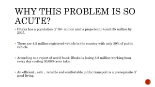 • Dhaka has a population of 18+ million and is projected to touch 35 million by
2035.
• There are 4.5 million registered vehicle in the country with only 30% of public
vehicle.
• According to a report of world bank Dhaka is losing 3.2 million working hour
every day costing 30,000 crore taka .
• An efficient , safe , reliable and comfortable public transport is a prerequisite of
good living.
 