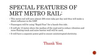  This metro rail will save almost 200 crore taka per day and thus will make a
direct influence in the GDP.
 Passengers will be using “Rapid Pass” for a hassle free ride.
 It will ply 13 meter above the median of the road and to reduce vibration and
noise floating track and noise barrier wall will be used.
 It will have a separate power grid to ensure uninterrupted electricity.
Thank You
 