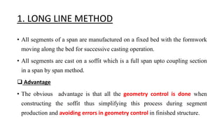 1. LONG LINE METHOD
• All segments of a span are manufactured on a fixed bed with the formwork
moving along the bed for successive casting operation.
• All segments are cast on a soffit which is a full span upto coupling section
in a span by span method.
 Advantage
• The obvious advantage is that all the geometry control is done when
constructing the soffit thus simplifying this process during segment
production and avoiding errors in geometry control in finished structure.
 