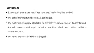 Advantage
• Space requirements are much less compared to the long line method.
• The entire manufacturing process is centralized.
• The system is extremely adaptable to geometry variations such as horizontal and
vertical curvature and super elevation transition which are obtained without
increase in costs.
• The forms are reusable for other projects.
 