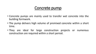 Concrete pump
• Concrete pumps are mainly used to transfer wet concrete into the
building formwork.
• The pump delivers high volume of premixed concrete within a short
time.
• They are ideal for large construction projects or numerous
construction are required within a short period.
 