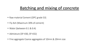 Batching and mixing of concrete
• Raw material Cement (OPC grade 53)
• Fly Ash (Maximum 30% of cement)
• Water (between 0.1 & 0.4)
• Admixture (SP-430, SP-432)
• Fine aggregate Coarse aggregates of 10mm & 20mm size
 