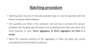 Batching procedure
• Batching plant may be of manually operated type or may be operated with the
help of computer aided software.
• The quantities are filled in the computer and start key is pressed, the sensors
provided near the gates get into action and according to the load scale value, that
much quantity of sand, 10mm aggregates, & 20mm aggregates are filled in a
bucket.
• When the required quantity of the aggregates is filled the gates get closed
automatically and the bucket is pulled up.
 