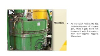 • As the bucket reaches the top,
its contents are put into a mixing
pan, where it gets mixed with
the cement, water & admixtures
from their separate hoppers.
Mixing tank
 