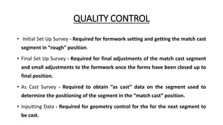 QUALITY CONTROL
• Initial Set Up Survey - Required for formwork setting and getting the match cast
segment in “rough” position.
• Final Set Up Survey - Required for final adjustments of the match cast segment
and small adjustments to the formwork once the forms have been closed up to
final position.
• As Cast Survey - Required to obtain “as cast” data on the segment used to
determine the positioning of the segment in the “match cast” position.
• Inputting Data - Required for geometry control for the for the next segment to
be cast.
 
