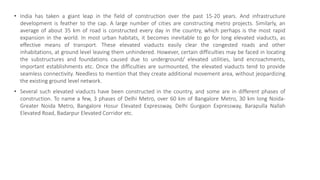 • India has taken a giant leap in the field of construction over the past 15-20 years. And infrastructure
development is feather to the cap. A large number of cities are constructing metro projects. Similarly, an
average of about 35 km of road is constructed every day in the country, which perhaps is the most rapid
expansion in the world. In most urban habitats, it becomes inevitable to go for long elevated viaducts, as
effective means of transport. These elevated viaducts easily clear the congested roads and other
inhabitations, at ground level leaving them unhindered. However, certain difficulties may be faced in locating
the substructures and foundations caused due to underground/ elevated utilities, land encroachments,
important establishments etc. Once the difficulties are surmounted, the elevated viaducts tend to provide
seamless connectivity. Needless to mention that they create additional movement area, without jeopardizing
the existing ground level network.
• Several such elevated viaducts have been constructed in the country, and some are in different phases of
construction. To name a few, 3 phases of Delhi Metro, over 60 km of Bangalore Metro, 30 km long Noida-
Greater Noida Metro, Bangalore Hosur Elevated Expressway, Delhi Gurgaon Expressway, Barapulla Nallah
Elevated Road, Badarpur Elevated Corridor etc.
 