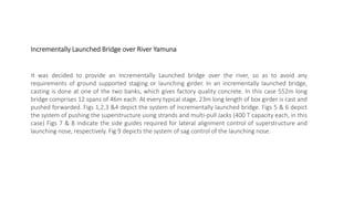 It was decided to provide an Incrementally Launched bridge over the river, so as to avoid any
requirements of ground supported staging or launching girder. In an incrementally launched bridge,
casting is done at one of the two banks, which gives factory quality concrete. In this case 552m long
bridge comprises 12 spans of 46m each. At every typical stage, 23m long length of box girder is cast and
pushed forwarded. Figs 1,2,3 &4 depict the system of incrementally launched bridge. Figs 5 & 6 depict
the system of pushing the superstructure using strands and multi-pull Jacks (400 T capacity each, in this
case) Figs 7 & 8 indicate the side guides required for lateral alignment control of superstructure and
launching nose, respectively. Fig 9 depicts the system of sag control of the launching nose.
Incrementally Launched Bridge over River Yamuna
 