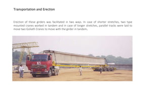 Transportation and Erection
Erection of these girders was facilitated in two ways. In case of shorter stretches, two type
mounted cranes worked in tandem and in case of longer stretches, parallel tracks were laid to
move two Goliath Cranes to move with the girder in tandem.
 