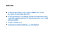References
• https://www.zaubacorp.com/company/RANJIT-BUILDCON-
LIMITED/U45206GJ2006PLC049570
• https://www.nbmcw.com/articles-reports/building-construction-
material/precast-construction/elevated-corridors-for-metro-road-
connectivity.html
• https://www.tcpl.com/
• https://www.youtube.com/watch?v=7rIDv7Q_Cy4
 