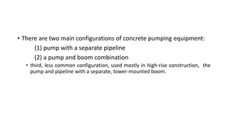 • There are two main configurations of concrete pumping equipment:
(1) pump with a separate pipeline
(2) a pump and boom combination
• third, less common configuration, used mostly in high-rise construction, the
pump and pipeline with a separate, tower-mounted boom.
 