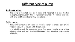 Different type of pump
Stationary pump.
• The pump is mounted on a steel frame and stationed in a fixed location
throughout construction. This configuration is suitable for limited-area sites
with large and frequent concreting operations.
Trailer pump.
• The pump is mounted on a one- or two-axle trailer to enable easy on-site
relocation as well as movement between sites.
• It is suitable mainly for spread-out sites. One pump can also serve several
adjacent sites, as it can be moved between them according to concreting
schedule.
 