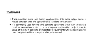 Truck pump
• Truck-mounted pump and boom combination, this quick setup pump is
moved between sites and operated on a standard truck chassis.
• It is commonly used for one-time concrete operations (such as in small-scale
repair or renovation projects, or on a regular construction project prior to
setup of the main concrete transportation equipment) when a reach greater
than that provided by a pump-truck boom is needed.
 
