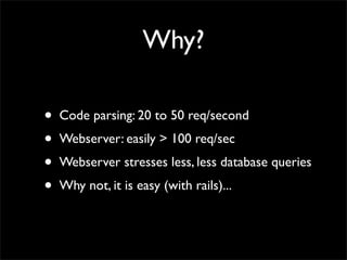 Why?

•   Code parsing: 20 to 50 req/second
•   Webserver: easily > 100 req/sec
•   Webserver stresses less, less database queries
•   Why not, it is easy (with rails)...
 