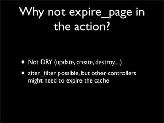 Why not expire_page in
     the action?

•   Not DRY (update, create, destroy,...)
•   after_ﬁlter possible, but other controllers
    might need to expire the cache
 