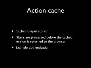 Action cache

•   Cached output stored
•   Filters are processed before the cached
    version is returned to the browser
•   Example: authenticatie
 
