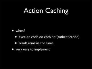 Action Caching

•   when?
    •   execute code on each hit (authentication)
    •   result remains the same
•   very easy to implement
 