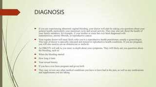 DIAGNOSIS
 If you are experiencing abnormal vaginal bleeding, your doctor will start by asking you questions about your
general health, particularly your menstrual cycle and sexual activity. They may also ask about the health of
your family members; for example, if your mother or sister has ever been diagnosed with
endometriosis, uterine fibroids, or reproductive cancer.
 Your regular doctor will most likely refer you to a reproductive health practitioner, usually a gynecologist.
This type of doctor is specially educated and trained in reproductive health conditions. If you are pregnant,
you will also need to see an obstetrician or midwife.
 An OBGYN will talk to you more in-depth about your symptoms. They will likely ask you questions about
the bleeding, such as:
 When the bleeding started
 How long it lasts
 Your sexual history
 If you have ever been pregnant and given birth
 They may review any other medical conditions you have or have had in the past, as well as any medications
and supplements you are taking.
 