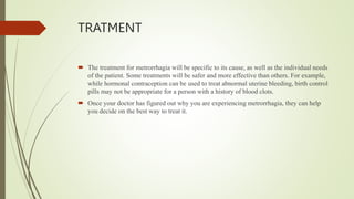 TRATMENT
 The treatment for metrorrhagia will be specific to its cause, as well as the individual needs
of the patient. Some treatments will be safer and more effective than others. For example,
while hormonal contraception can be used to treat abnormal uterine bleeding, birth control
pills may not be appropriate for a person with a history of blood clots.
 Once your doctor has figured out why you are experiencing metrorrhagia, they can help
you decide on the best way to treat it.
 