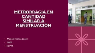 METRORRAGIA EN
CANTIDAD
SIMILAR A
MENSTRUACIÓN
• Manuel molina López
• 6H06
• HUPM
 